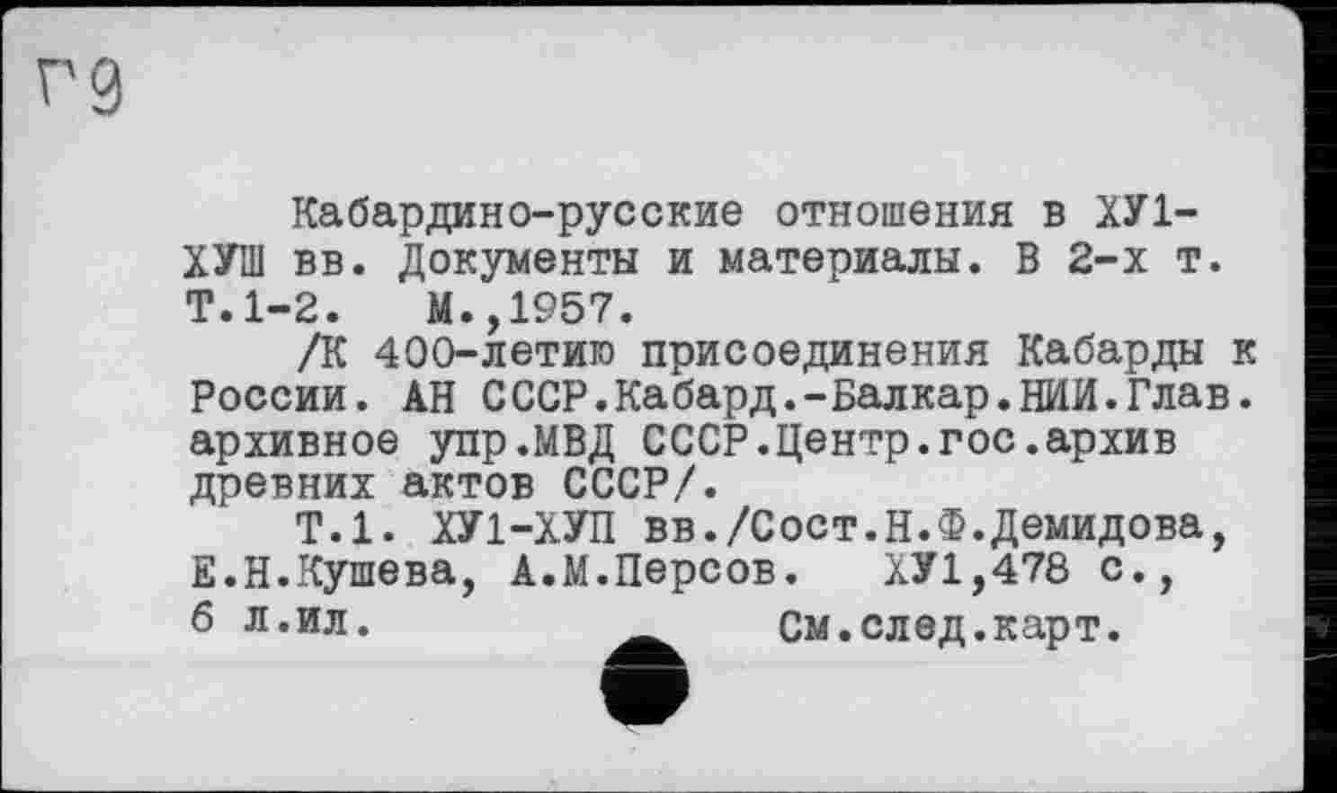 ﻿Г9
Кабардино-русские отношения в ХУ1-ХУШ вв. Документы и материалы. В 2-х т. Т.1-2.	М.,1957.
/К 400-летиго присоединения Кабарды к России. АН СССР.Кабард.-Балкар.НИИ.Глав, архивное упр.МВД СССР.Центр.гос.архив древних актов СССР/.
Т.1. ХУ1-ХУП вв./Сост.Н.Ф.Демидова, Е.Н.Кушева, А.М.Персов.	ХУ1,478 с.,
6 л.ил.	__ См.след.карт.